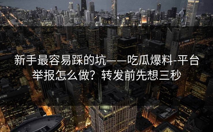 新手最容易踩的坑——吃瓜爆料-平台举报怎么做？转发前先想三秒