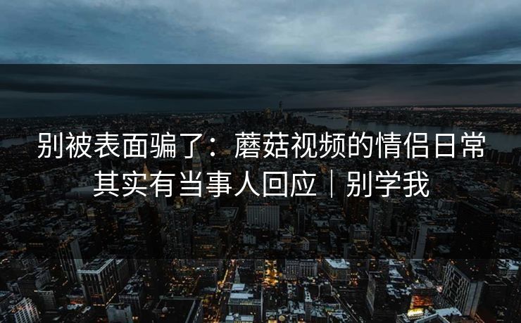 别被表面骗了：蘑菇视频的情侣日常其实有当事人回应｜别学我