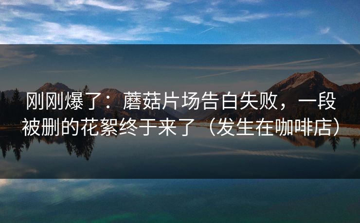 刚刚爆了：蘑菇片场告白失败，一段被删的花絮终于来了（发生在咖啡店）