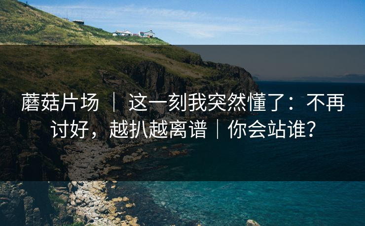蘑菇片场 ｜ 这一刻我突然懂了：不再讨好，越扒越离谱｜你会站谁？