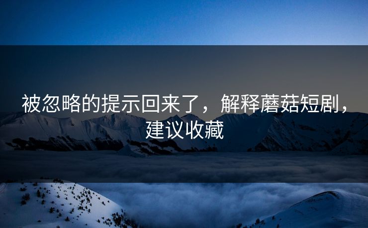 被忽略的提示回来了，解释蘑菇短剧，建议收藏