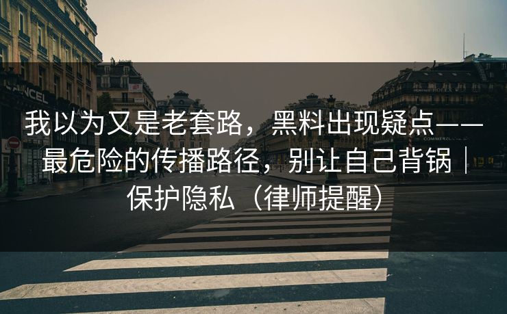 我以为又是老套路，黑料出现疑点——最危险的传播路径，别让自己背锅｜保护隐私（律师提醒）