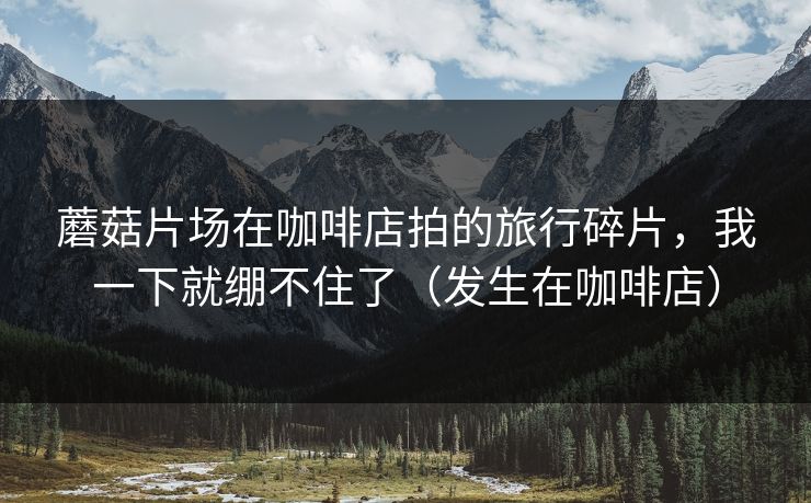 蘑菇片场在咖啡店拍的旅行碎片，我一下就绷不住了（发生在咖啡店）