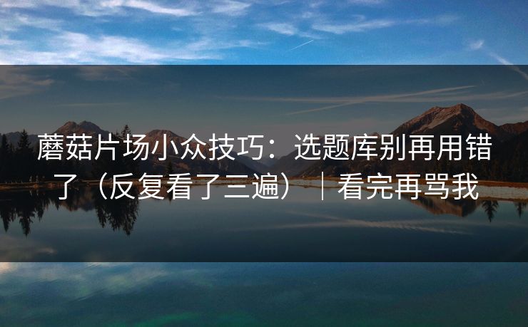 蘑菇片场小众技巧：选题库别再用错了（反复看了三遍）｜看完再骂我