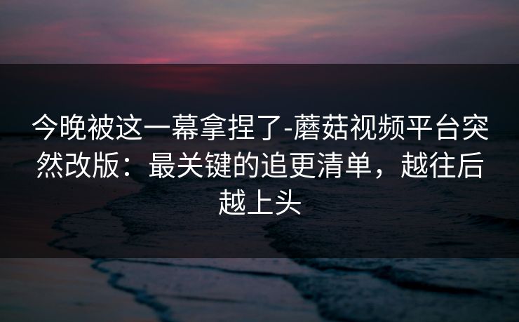 今晚被这一幕拿捏了-蘑菇视频平台突然改版：最关键的追更清单，越往后越上头