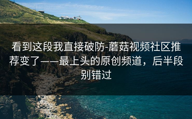 看到这段我直接破防-蘑菇视频社区推荐变了——最上头的原创频道，后半段别错过
