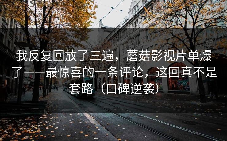 我反复回放了三遍，蘑菇影视片单爆了——最惊喜的一条评论，这回真不是套路（口碑逆袭）